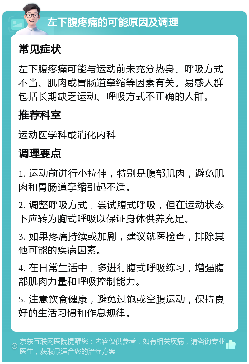 左下腹疼痛的可能原因及调理 常见症状 左下腹疼痛可能与运动前未充分热身、呼吸方式不当、肌肉或胃肠道挛缩等因素有关。易感人群包括长期缺乏运动、呼吸方式不正确的人群。 推荐科室 运动医学科或消化内科 调理要点 1. 运动前进行小拉伸，特别是腹部肌肉，避免肌肉和胃肠道挛缩引起不适。 2. 调整呼吸方式，尝试腹式呼吸，但在运动状态下应转为胸式呼吸以保证身体供养充足。 3. 如果疼痛持续或加剧，建议就医检查，排除其他可能的疾病因素。 4. 在日常生活中，多进行腹式呼吸练习，增强腹部肌肉力量和呼吸控制能力。 5. 注意饮食健康，避免过饱或空腹运动，保持良好的生活习惯和作息规律。