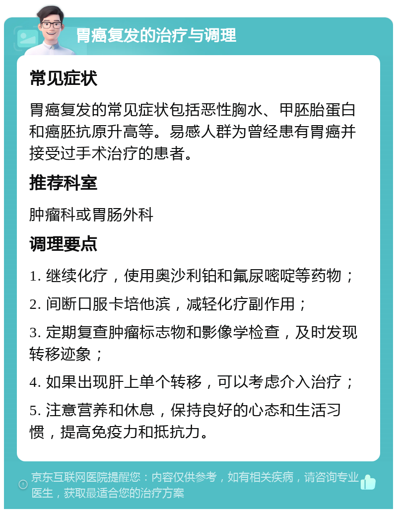 胃癌复发的治疗与调理 常见症状 胃癌复发的常见症状包括恶性胸水、甲胚胎蛋白和癌胚抗原升高等。易感人群为曾经患有胃癌并接受过手术治疗的患者。 推荐科室 肿瘤科或胃肠外科 调理要点 1. 继续化疗，使用奥沙利铂和氟尿嘧啶等药物； 2. 间断口服卡培他滨，减轻化疗副作用； 3. 定期复查肿瘤标志物和影像学检查，及时发现转移迹象； 4. 如果出现肝上单个转移，可以考虑介入治疗； 5. 注意营养和休息，保持良好的心态和生活习惯，提高免疫力和抵抗力。