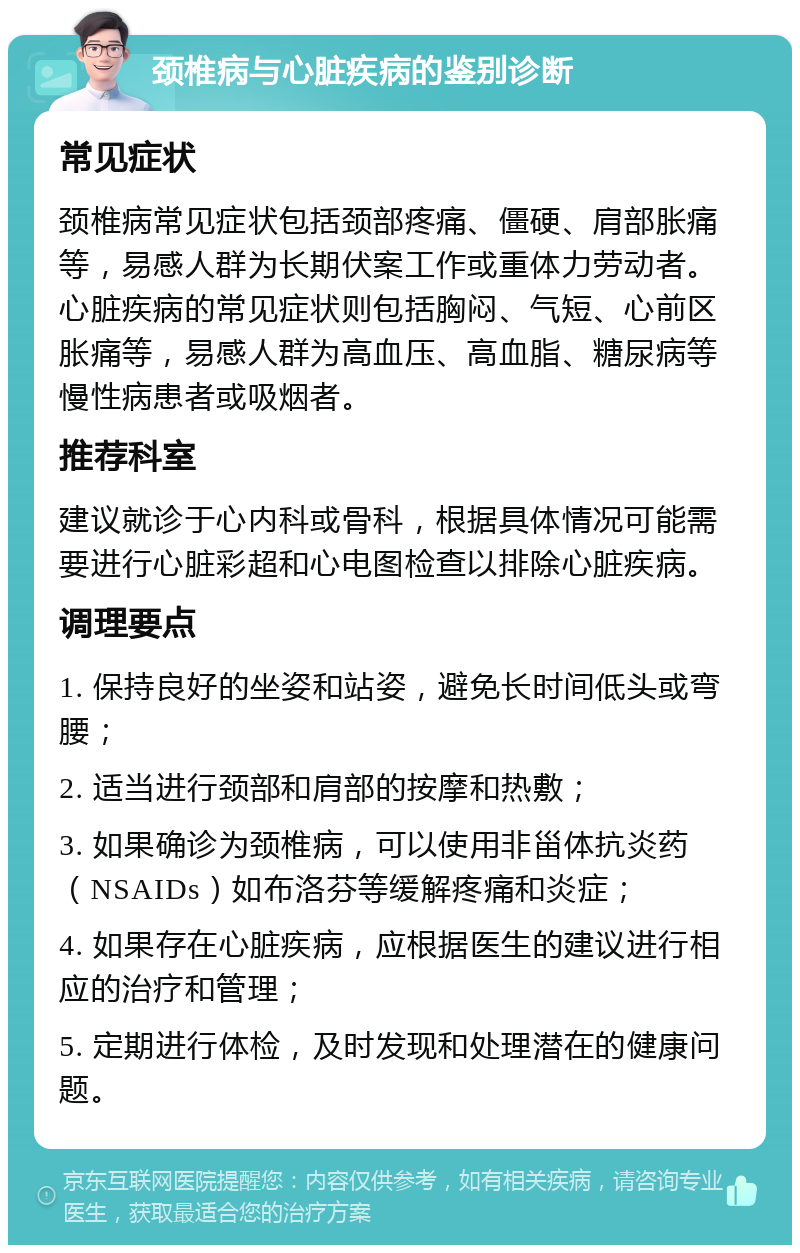 颈椎病与心脏疾病的鉴别诊断 常见症状 颈椎病常见症状包括颈部疼痛、僵硬、肩部胀痛等，易感人群为长期伏案工作或重体力劳动者。心脏疾病的常见症状则包括胸闷、气短、心前区胀痛等，易感人群为高血压、高血脂、糖尿病等慢性病患者或吸烟者。 推荐科室 建议就诊于心内科或骨科，根据具体情况可能需要进行心脏彩超和心电图检查以排除心脏疾病。 调理要点 1. 保持良好的坐姿和站姿，避免长时间低头或弯腰； 2. 适当进行颈部和肩部的按摩和热敷； 3. 如果确诊为颈椎病，可以使用非甾体抗炎药（NSAIDs）如布洛芬等缓解疼痛和炎症； 4. 如果存在心脏疾病，应根据医生的建议进行相应的治疗和管理； 5. 定期进行体检，及时发现和处理潜在的健康问题。