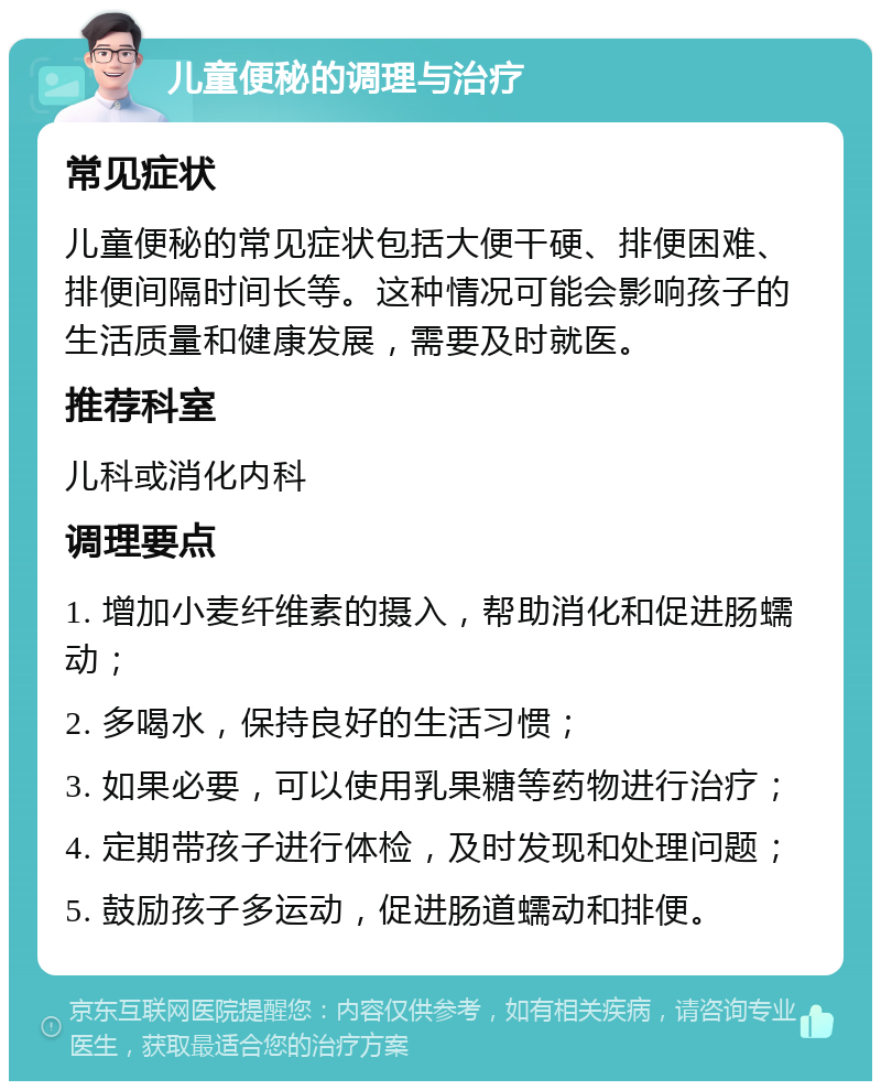 儿童便秘的调理与治疗 常见症状 儿童便秘的常见症状包括大便干硬、排便困难、排便间隔时间长等。这种情况可能会影响孩子的生活质量和健康发展，需要及时就医。 推荐科室 儿科或消化内科 调理要点 1. 增加小麦纤维素的摄入，帮助消化和促进肠蠕动； 2. 多喝水，保持良好的生活习惯； 3. 如果必要，可以使用乳果糖等药物进行治疗； 4. 定期带孩子进行体检，及时发现和处理问题； 5. 鼓励孩子多运动，促进肠道蠕动和排便。