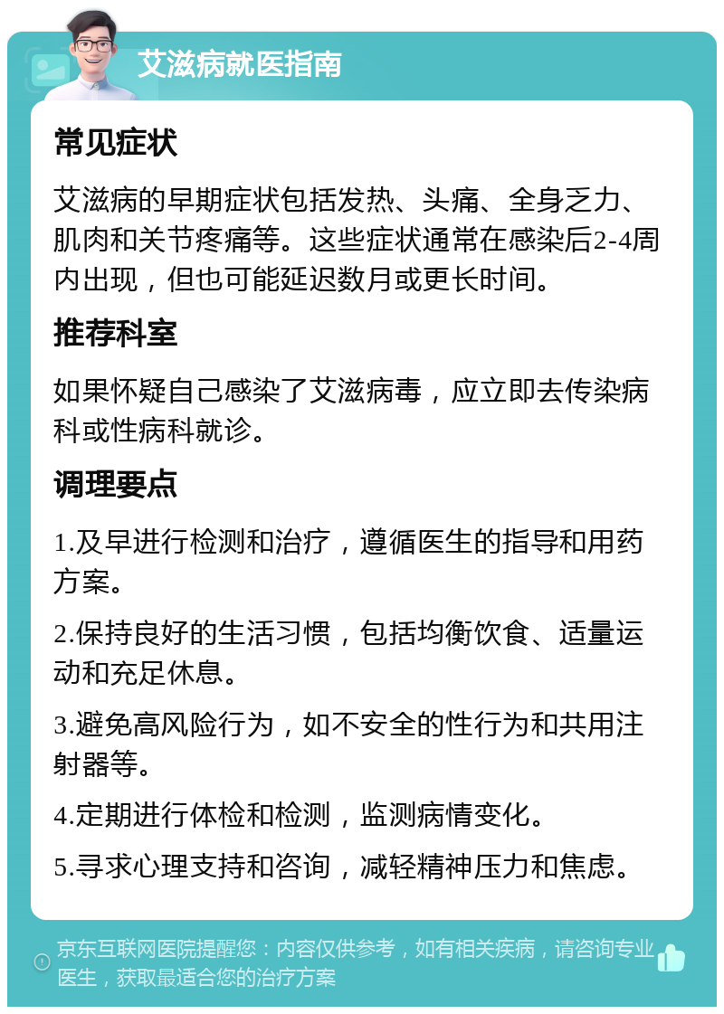 艾滋病就医指南 常见症状 艾滋病的早期症状包括发热、头痛、全身乏力、肌肉和关节疼痛等。这些症状通常在感染后2-4周内出现，但也可能延迟数月或更长时间。 推荐科室 如果怀疑自己感染了艾滋病毒，应立即去传染病科或性病科就诊。 调理要点 1.及早进行检测和治疗，遵循医生的指导和用药方案。 2.保持良好的生活习惯，包括均衡饮食、适量运动和充足休息。 3.避免高风险行为，如不安全的性行为和共用注射器等。 4.定期进行体检和检测，监测病情变化。 5.寻求心理支持和咨询，减轻精神压力和焦虑。