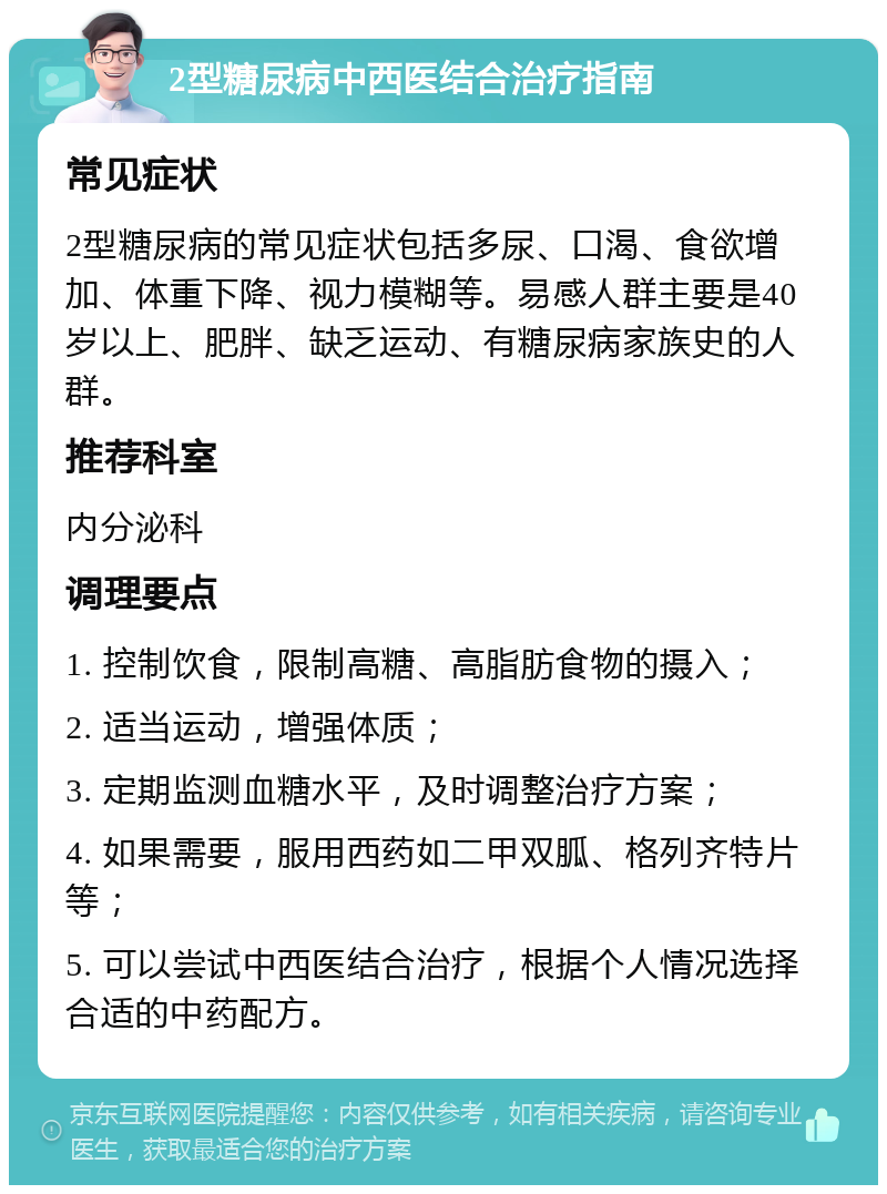 2型糖尿病中西医结合治疗指南 常见症状 2型糖尿病的常见症状包括多尿、口渴、食欲增加、体重下降、视力模糊等。易感人群主要是40岁以上、肥胖、缺乏运动、有糖尿病家族史的人群。 推荐科室 内分泌科 调理要点 1. 控制饮食，限制高糖、高脂肪食物的摄入； 2. 适当运动，增强体质； 3. 定期监测血糖水平，及时调整治疗方案； 4. 如果需要，服用西药如二甲双胍、格列齐特片等； 5. 可以尝试中西医结合治疗，根据个人情况选择合适的中药配方。