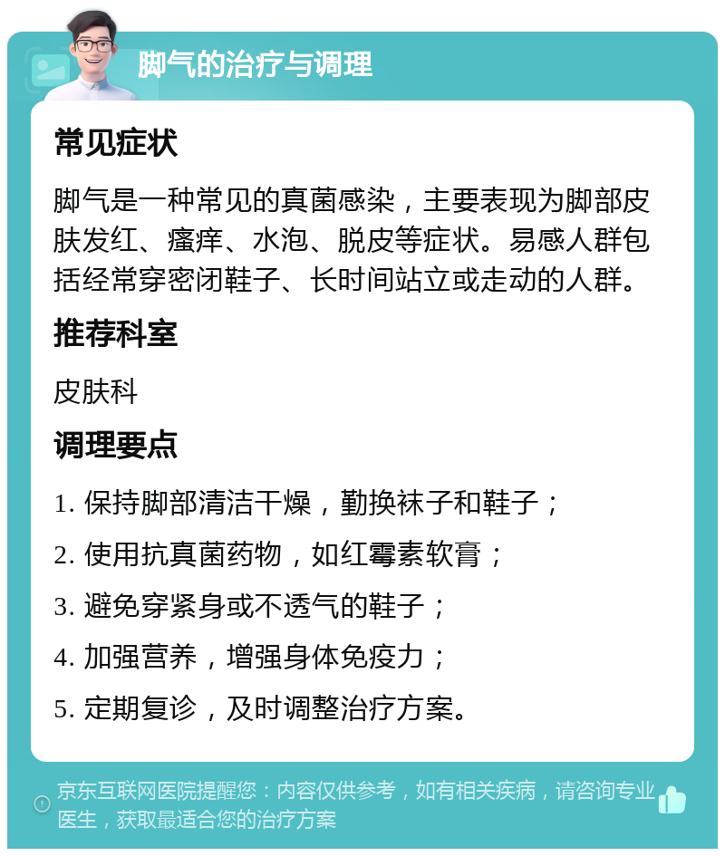 脚气的治疗与调理 常见症状 脚气是一种常见的真菌感染，主要表现为脚部皮肤发红、瘙痒、水泡、脱皮等症状。易感人群包括经常穿密闭鞋子、长时间站立或走动的人群。 推荐科室 皮肤科 调理要点 1. 保持脚部清洁干燥，勤换袜子和鞋子； 2. 使用抗真菌药物，如红霉素软膏； 3. 避免穿紧身或不透气的鞋子； 4. 加强营养，增强身体免疫力； 5. 定期复诊，及时调整治疗方案。