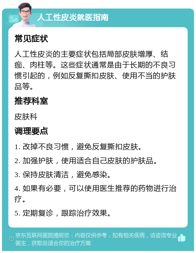 人工性皮炎就医指南 常见症状 人工性皮炎的主要症状包括局部皮肤增厚、结痂、肉柱等。这些症状通常是由于长期的不良习惯引起的，例如反复撕扣皮肤、使用不当的护肤品等。 推荐科室 皮肤科 调理要点 1. 改掉不良习惯，避免反复撕扣皮肤。 2. 加强护肤，使用适合自己皮肤的护肤品。 3. 保持皮肤清洁，避免感染。 4. 如果有必要，可以使用医生推荐的药物进行治疗。 5. 定期复诊，跟踪治疗效果。