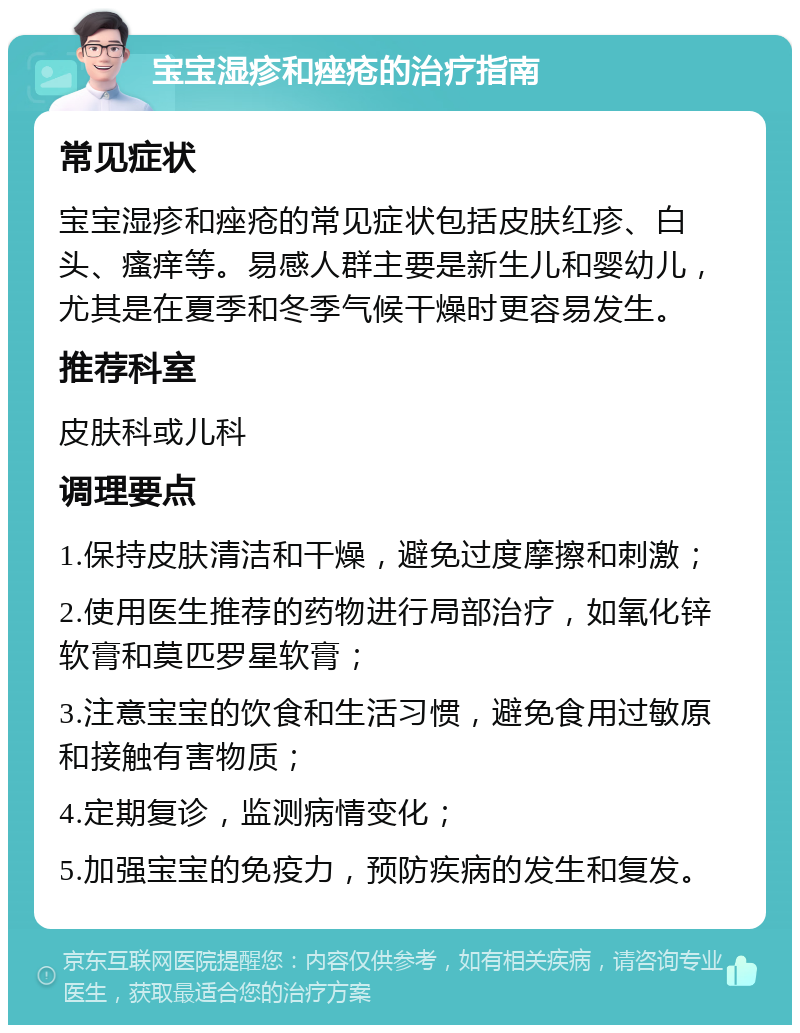 宝宝湿疹和痤疮的治疗指南 常见症状 宝宝湿疹和痤疮的常见症状包括皮肤红疹、白头、瘙痒等。易感人群主要是新生儿和婴幼儿，尤其是在夏季和冬季气候干燥时更容易发生。 推荐科室 皮肤科或儿科 调理要点 1.保持皮肤清洁和干燥，避免过度摩擦和刺激； 2.使用医生推荐的药物进行局部治疗，如氧化锌软膏和莫匹罗星软膏； 3.注意宝宝的饮食和生活习惯，避免食用过敏原和接触有害物质； 4.定期复诊，监测病情变化； 5.加强宝宝的免疫力，预防疾病的发生和复发。