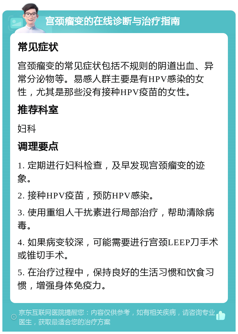 宫颈瘤变的在线诊断与治疗指南 常见症状 宫颈瘤变的常见症状包括不规则的阴道出血、异常分泌物等。易感人群主要是有HPV感染的女性，尤其是那些没有接种HPV疫苗的女性。 推荐科室 妇科 调理要点 1. 定期进行妇科检查，及早发现宫颈瘤变的迹象。 2. 接种HPV疫苗，预防HPV感染。 3. 使用重组人干扰素进行局部治疗，帮助清除病毒。 4. 如果病变较深，可能需要进行宫颈LEEP刀手术或锥切手术。 5. 在治疗过程中，保持良好的生活习惯和饮食习惯，增强身体免疫力。