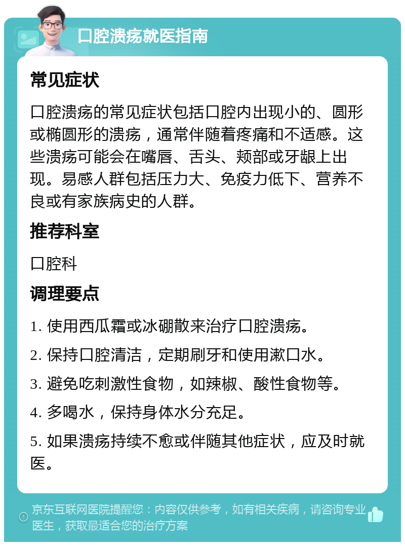 口腔溃疡就医指南 常见症状 口腔溃疡的常见症状包括口腔内出现小的、圆形或椭圆形的溃疡，通常伴随着疼痛和不适感。这些溃疡可能会在嘴唇、舌头、颊部或牙龈上出现。易感人群包括压力大、免疫力低下、营养不良或有家族病史的人群。 推荐科室 口腔科 调理要点 1. 使用西瓜霜或冰硼散来治疗口腔溃疡。 2. 保持口腔清洁，定期刷牙和使用漱口水。 3. 避免吃刺激性食物，如辣椒、酸性食物等。 4. 多喝水，保持身体水分充足。 5. 如果溃疡持续不愈或伴随其他症状，应及时就医。