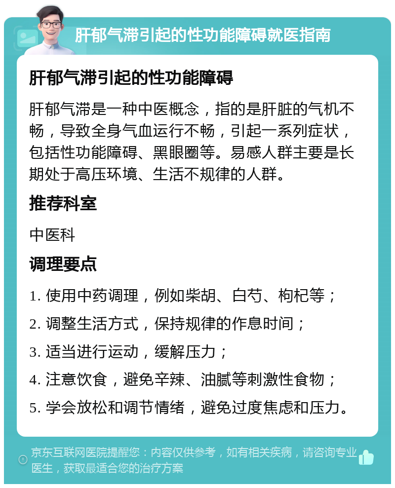 肝郁气滞引起的性功能障碍就医指南 肝郁气滞引起的性功能障碍 肝郁气滞是一种中医概念，指的是肝脏的气机不畅，导致全身气血运行不畅，引起一系列症状，包括性功能障碍、黑眼圈等。易感人群主要是长期处于高压环境、生活不规律的人群。 推荐科室 中医科 调理要点 1. 使用中药调理，例如柴胡、白芍、枸杞等； 2. 调整生活方式，保持规律的作息时间； 3. 适当进行运动，缓解压力； 4. 注意饮食，避免辛辣、油腻等刺激性食物； 5. 学会放松和调节情绪，避免过度焦虑和压力。