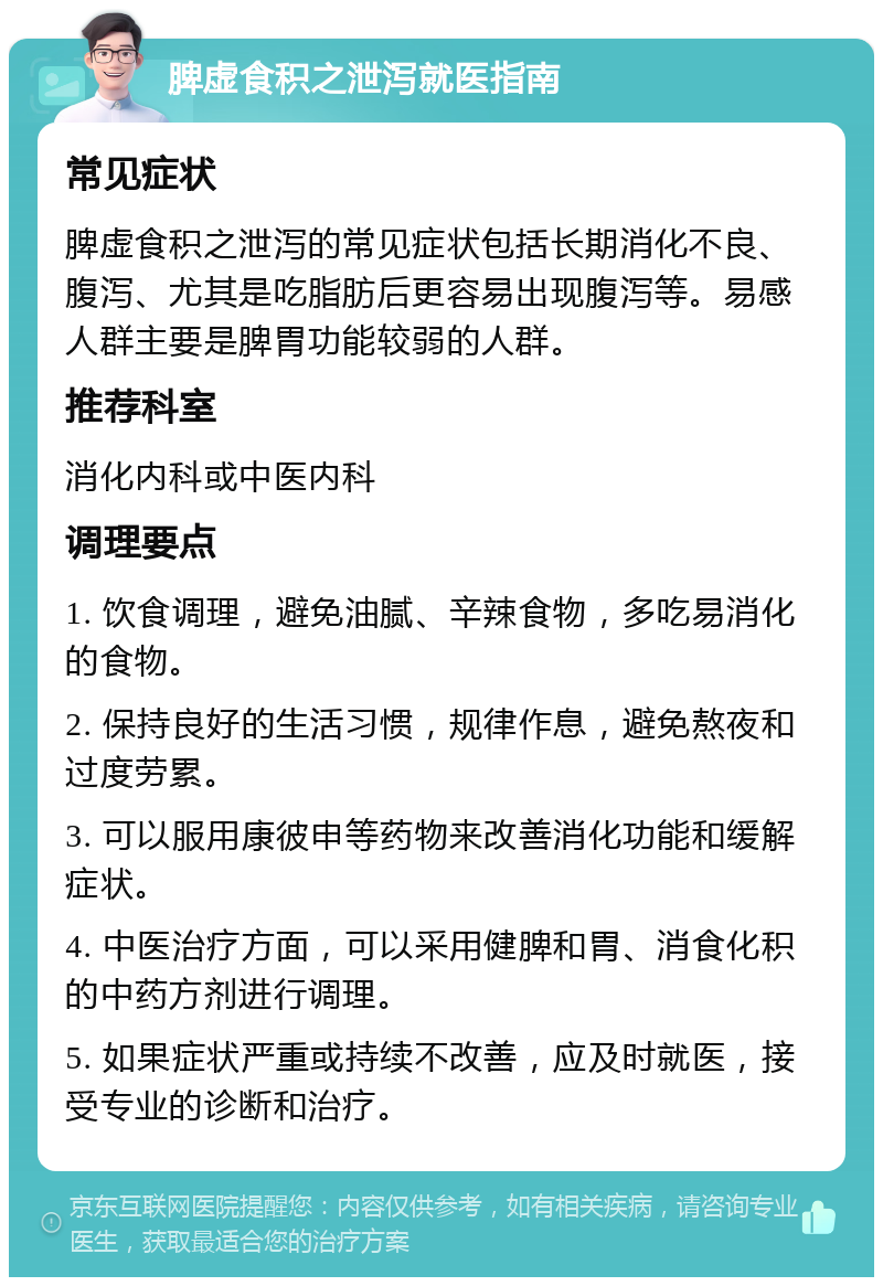 脾虚食积之泄泻就医指南 常见症状 脾虚食积之泄泻的常见症状包括长期消化不良、腹泻、尤其是吃脂肪后更容易出现腹泻等。易感人群主要是脾胃功能较弱的人群。 推荐科室 消化内科或中医内科 调理要点 1. 饮食调理，避免油腻、辛辣食物，多吃易消化的食物。 2. 保持良好的生活习惯，规律作息，避免熬夜和过度劳累。 3. 可以服用康彼申等药物来改善消化功能和缓解症状。 4. 中医治疗方面，可以采用健脾和胃、消食化积的中药方剂进行调理。 5. 如果症状严重或持续不改善，应及时就医，接受专业的诊断和治疗。