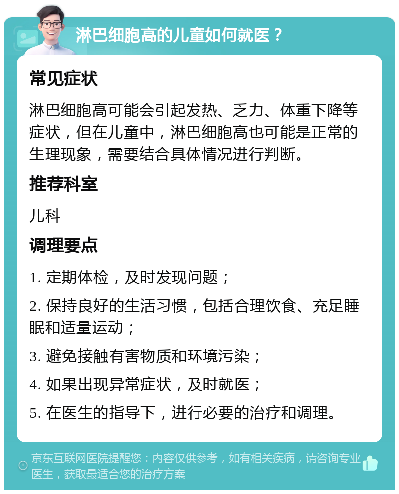 淋巴细胞高的儿童如何就医？ 常见症状 淋巴细胞高可能会引起发热、乏力、体重下降等症状，但在儿童中，淋巴细胞高也可能是正常的生理现象，需要结合具体情况进行判断。 推荐科室 儿科 调理要点 1. 定期体检，及时发现问题； 2. 保持良好的生活习惯，包括合理饮食、充足睡眠和适量运动； 3. 避免接触有害物质和环境污染； 4. 如果出现异常症状，及时就医； 5. 在医生的指导下，进行必要的治疗和调理。