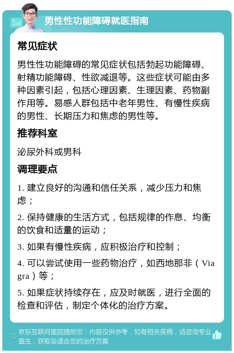 男性性功能障碍就医指南 常见症状 男性性功能障碍的常见症状包括勃起功能障碍、射精功能障碍、性欲减退等。这些症状可能由多种因素引起，包括心理因素、生理因素、药物副作用等。易感人群包括中老年男性、有慢性疾病的男性、长期压力和焦虑的男性等。 推荐科室 泌尿外科或男科 调理要点 1. 建立良好的沟通和信任关系，减少压力和焦虑； 2. 保持健康的生活方式，包括规律的作息、均衡的饮食和适量的运动； 3. 如果有慢性疾病，应积极治疗和控制； 4. 可以尝试使用一些药物治疗，如西地那非（Viagra）等； 5. 如果症状持续存在，应及时就医，进行全面的检查和评估，制定个体化的治疗方案。