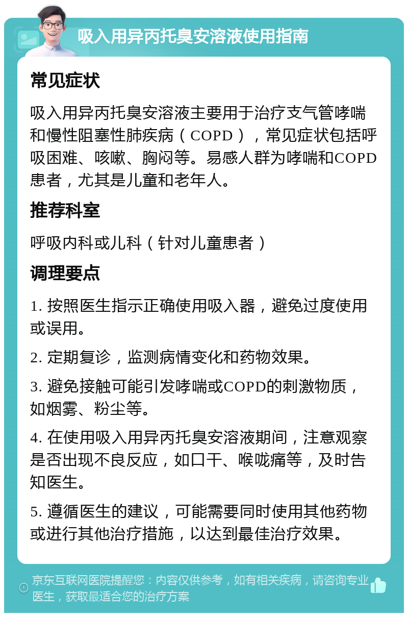 吸入用异丙托臭安溶液使用指南 常见症状 吸入用异丙托臭安溶液主要用于治疗支气管哮喘和慢性阻塞性肺疾病（COPD），常见症状包括呼吸困难、咳嗽、胸闷等。易感人群为哮喘和COPD患者，尤其是儿童和老年人。 推荐科室 呼吸内科或儿科（针对儿童患者） 调理要点 1. 按照医生指示正确使用吸入器，避免过度使用或误用。 2. 定期复诊，监测病情变化和药物效果。 3. 避免接触可能引发哮喘或COPD的刺激物质，如烟雾、粉尘等。 4. 在使用吸入用异丙托臭安溶液期间，注意观察是否出现不良反应，如口干、喉咙痛等，及时告知医生。 5. 遵循医生的建议，可能需要同时使用其他药物或进行其他治疗措施，以达到最佳治疗效果。