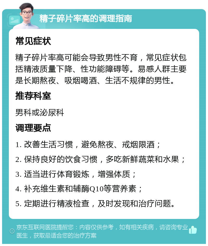 精子碎片率高的调理指南 常见症状 精子碎片率高可能会导致男性不育，常见症状包括精液质量下降、性功能障碍等。易感人群主要是长期熬夜、吸烟喝酒、生活不规律的男性。 推荐科室 男科或泌尿科 调理要点 1. 改善生活习惯，避免熬夜、戒烟限酒； 2. 保持良好的饮食习惯，多吃新鲜蔬菜和水果； 3. 适当进行体育锻炼，增强体质； 4. 补充维生素和辅酶Q10等营养素； 5. 定期进行精液检查，及时发现和治疗问题。