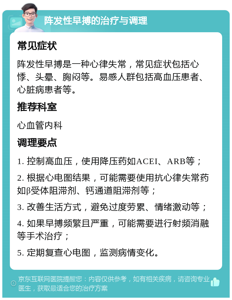 阵发性早搏的治疗与调理 常见症状 阵发性早搏是一种心律失常，常见症状包括心悸、头晕、胸闷等。易感人群包括高血压患者、心脏病患者等。 推荐科室 心血管内科 调理要点 1. 控制高血压，使用降压药如ACEI、ARB等； 2. 根据心电图结果，可能需要使用抗心律失常药如β受体阻滞剂、钙通道阻滞剂等； 3. 改善生活方式，避免过度劳累、情绪激动等； 4. 如果早搏频繁且严重，可能需要进行射频消融等手术治疗； 5. 定期复查心电图，监测病情变化。