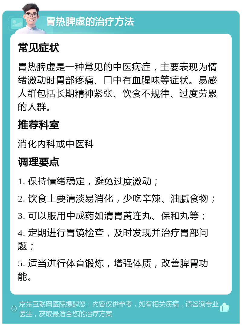 胃热脾虚的治疗方法 常见症状 胃热脾虚是一种常见的中医病症，主要表现为情绪激动时胃部疼痛、口中有血腥味等症状。易感人群包括长期精神紧张、饮食不规律、过度劳累的人群。 推荐科室 消化内科或中医科 调理要点 1. 保持情绪稳定，避免过度激动； 2. 饮食上要清淡易消化，少吃辛辣、油腻食物； 3. 可以服用中成药如清胃黄连丸、保和丸等； 4. 定期进行胃镜检查，及时发现并治疗胃部问题； 5. 适当进行体育锻炼，增强体质，改善脾胃功能。