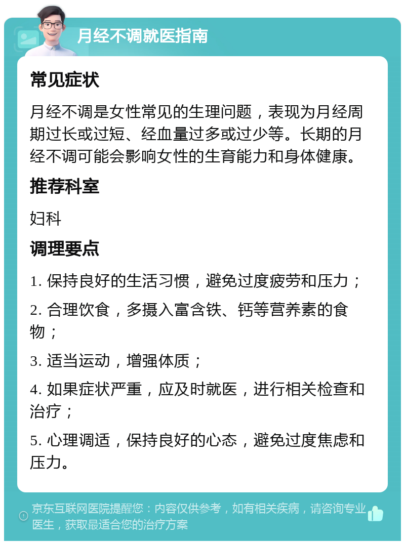 月经不调就医指南 常见症状 月经不调是女性常见的生理问题，表现为月经周期过长或过短、经血量过多或过少等。长期的月经不调可能会影响女性的生育能力和身体健康。 推荐科室 妇科 调理要点 1. 保持良好的生活习惯，避免过度疲劳和压力； 2. 合理饮食，多摄入富含铁、钙等营养素的食物； 3. 适当运动，增强体质； 4. 如果症状严重，应及时就医，进行相关检查和治疗； 5. 心理调适，保持良好的心态，避免过度焦虑和压力。