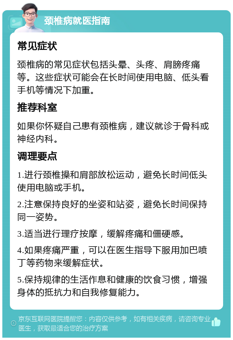 颈椎病就医指南 常见症状 颈椎病的常见症状包括头晕、头疼、肩膀疼痛等。这些症状可能会在长时间使用电脑、低头看手机等情况下加重。 推荐科室 如果你怀疑自己患有颈椎病，建议就诊于骨科或神经内科。 调理要点 1.进行颈椎操和肩部放松运动，避免长时间低头使用电脑或手机。 2.注意保持良好的坐姿和站姿，避免长时间保持同一姿势。 3.适当进行理疗按摩，缓解疼痛和僵硬感。 4.如果疼痛严重，可以在医生指导下服用加巴喷丁等药物来缓解症状。 5.保持规律的生活作息和健康的饮食习惯，增强身体的抵抗力和自我修复能力。