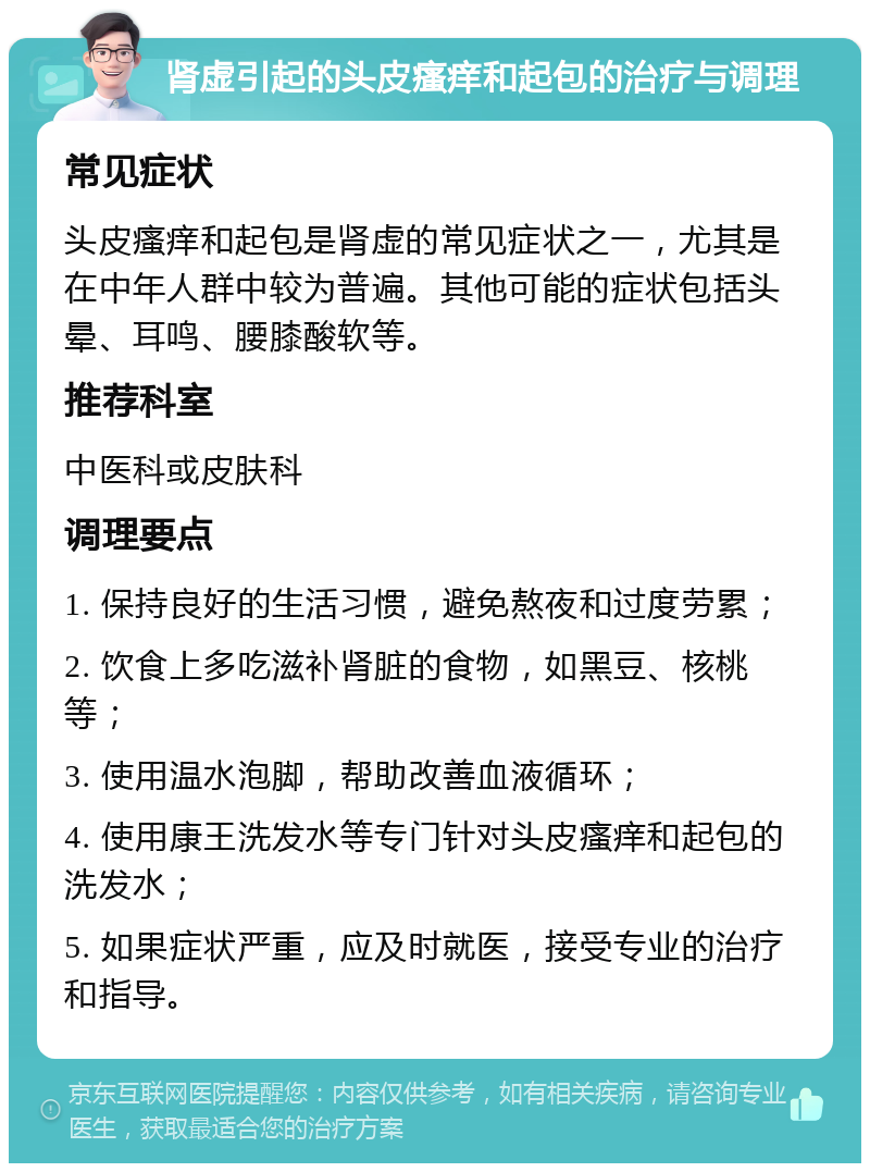 肾虚引起的头皮瘙痒和起包的治疗与调理 常见症状 头皮瘙痒和起包是肾虚的常见症状之一，尤其是在中年人群中较为普遍。其他可能的症状包括头晕、耳鸣、腰膝酸软等。 推荐科室 中医科或皮肤科 调理要点 1. 保持良好的生活习惯，避免熬夜和过度劳累； 2. 饮食上多吃滋补肾脏的食物，如黑豆、核桃等； 3. 使用温水泡脚，帮助改善血液循环； 4. 使用康王洗发水等专门针对头皮瘙痒和起包的洗发水； 5. 如果症状严重，应及时就医，接受专业的治疗和指导。