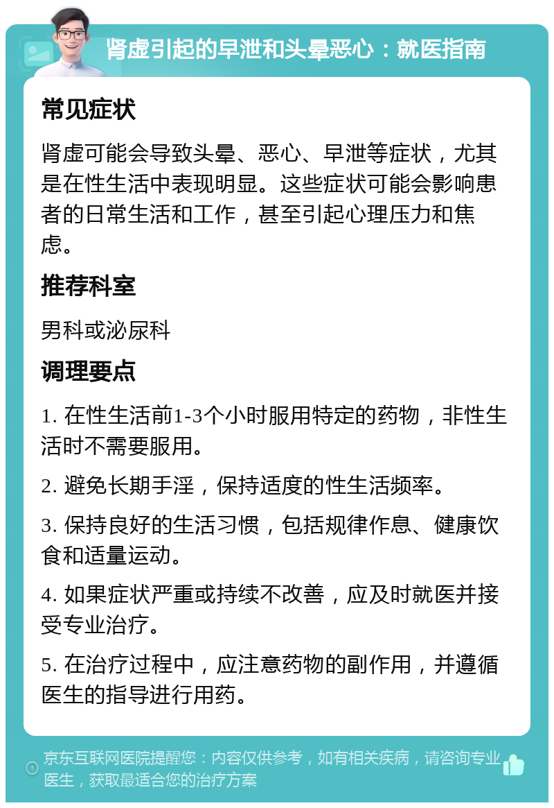 肾虚引起的早泄和头晕恶心：就医指南 常见症状 肾虚可能会导致头晕、恶心、早泄等症状，尤其是在性生活中表现明显。这些症状可能会影响患者的日常生活和工作，甚至引起心理压力和焦虑。 推荐科室 男科或泌尿科 调理要点 1. 在性生活前1-3个小时服用特定的药物，非性生活时不需要服用。 2. 避免长期手淫，保持适度的性生活频率。 3. 保持良好的生活习惯，包括规律作息、健康饮食和适量运动。 4. 如果症状严重或持续不改善，应及时就医并接受专业治疗。 5. 在治疗过程中，应注意药物的副作用，并遵循医生的指导进行用药。