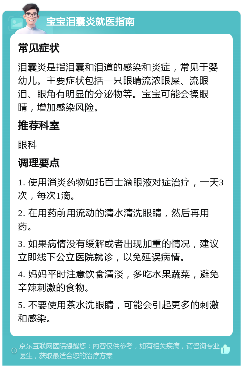 宝宝泪囊炎就医指南 常见症状 泪囊炎是指泪囊和泪道的感染和炎症，常见于婴幼儿。主要症状包括一只眼睛流浓眼屎、流眼泪、眼角有明显的分泌物等。宝宝可能会揉眼睛，增加感染风险。 推荐科室 眼科 调理要点 1. 使用消炎药物如托百士滴眼液对症治疗，一天3次，每次1滴。 2. 在用药前用流动的清水清洗眼睛，然后再用药。 3. 如果病情没有缓解或者出现加重的情况，建议立即线下公立医院就诊，以免延误病情。 4. 妈妈平时注意饮食清淡，多吃水果蔬菜，避免辛辣刺激的食物。 5. 不要使用茶水洗眼睛，可能会引起更多的刺激和感染。