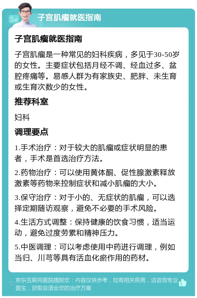 子宫肌瘤就医指南 子宫肌瘤就医指南 子宫肌瘤是一种常见的妇科疾病，多见于30-50岁的女性。主要症状包括月经不调、经血过多、盆腔疼痛等。易感人群为有家族史、肥胖、未生育或生育次数少的女性。 推荐科室 妇科 调理要点 1.手术治疗：对于较大的肌瘤或症状明显的患者，手术是首选治疗方法。 2.药物治疗：可以使用黄体酮、促性腺激素释放激素等药物来控制症状和减小肌瘤的大小。 3.保守治疗：对于小的、无症状的肌瘤，可以选择定期随访观察，避免不必要的手术风险。 4.生活方式调整：保持健康的饮食习惯，适当运动，避免过度劳累和精神压力。 5.中医调理：可以考虑使用中药进行调理，例如当归、川芎等具有活血化瘀作用的药材。