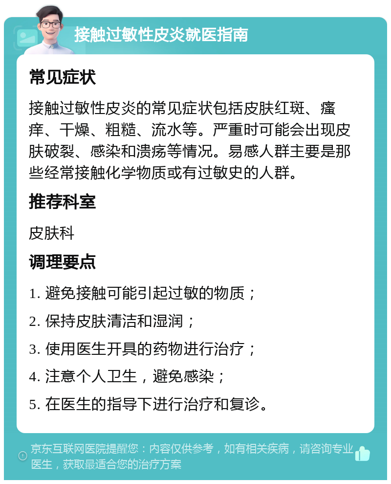 接触过敏性皮炎就医指南 常见症状 接触过敏性皮炎的常见症状包括皮肤红斑、瘙痒、干燥、粗糙、流水等。严重时可能会出现皮肤破裂、感染和溃疡等情况。易感人群主要是那些经常接触化学物质或有过敏史的人群。 推荐科室 皮肤科 调理要点 1. 避免接触可能引起过敏的物质； 2. 保持皮肤清洁和湿润； 3. 使用医生开具的药物进行治疗； 4. 注意个人卫生，避免感染； 5. 在医生的指导下进行治疗和复诊。