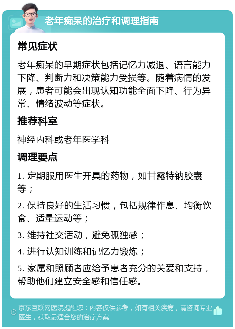 老年痴呆的治疗和调理指南 常见症状 老年痴呆的早期症状包括记忆力减退、语言能力下降、判断力和决策能力受损等。随着病情的发展，患者可能会出现认知功能全面下降、行为异常、情绪波动等症状。 推荐科室 神经内科或老年医学科 调理要点 1. 定期服用医生开具的药物，如甘露特钠胶囊等； 2. 保持良好的生活习惯，包括规律作息、均衡饮食、适量运动等； 3. 维持社交活动，避免孤独感； 4. 进行认知训练和记忆力锻炼； 5. 家属和照顾者应给予患者充分的关爱和支持，帮助他们建立安全感和信任感。