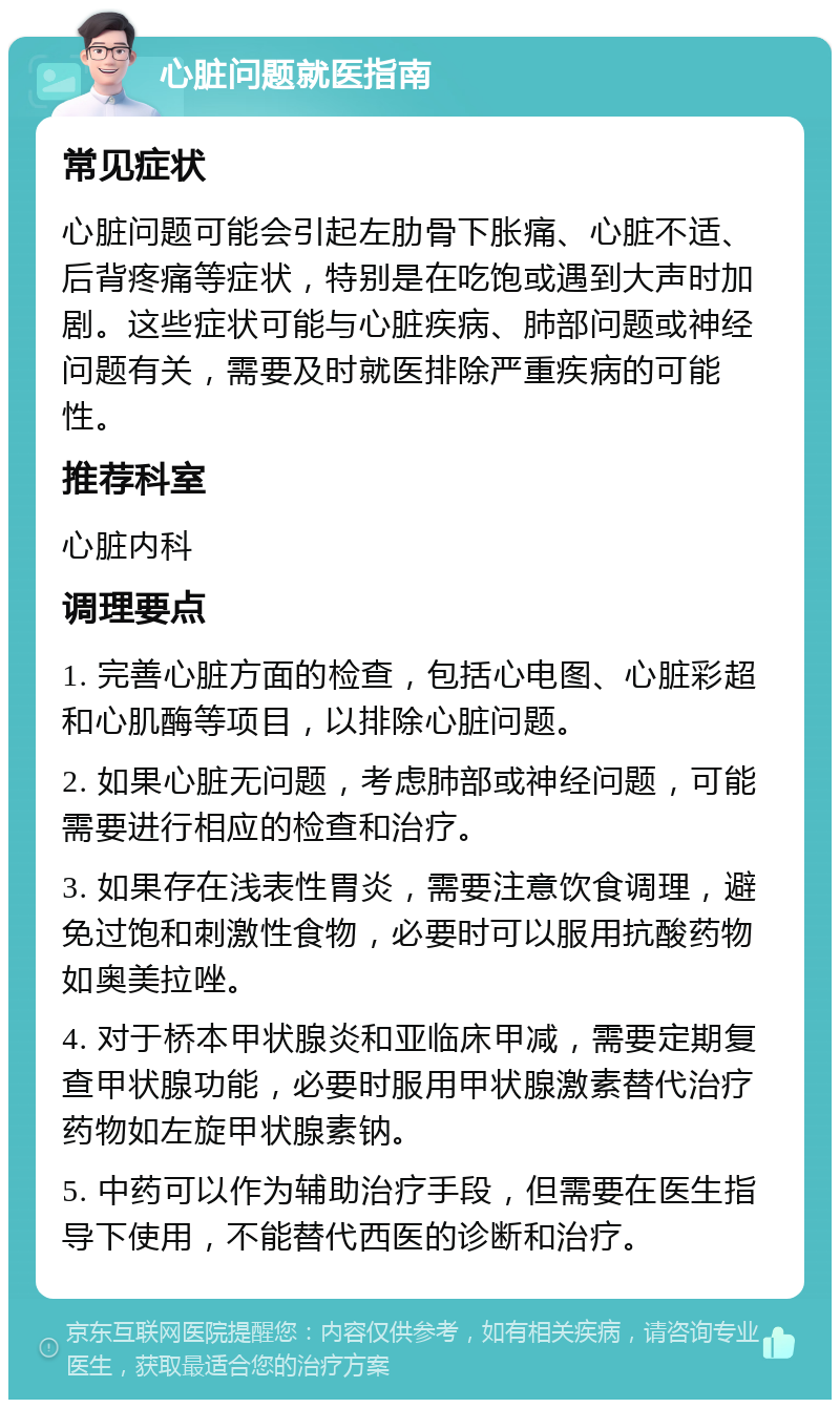 心脏问题就医指南 常见症状 心脏问题可能会引起左肋骨下胀痛、心脏不适、后背疼痛等症状，特别是在吃饱或遇到大声时加剧。这些症状可能与心脏疾病、肺部问题或神经问题有关，需要及时就医排除严重疾病的可能性。 推荐科室 心脏内科 调理要点 1. 完善心脏方面的检查，包括心电图、心脏彩超和心肌酶等项目，以排除心脏问题。 2. 如果心脏无问题，考虑肺部或神经问题，可能需要进行相应的检查和治疗。 3. 如果存在浅表性胃炎，需要注意饮食调理，避免过饱和刺激性食物，必要时可以服用抗酸药物如奥美拉唑。 4. 对于桥本甲状腺炎和亚临床甲减，需要定期复查甲状腺功能，必要时服用甲状腺激素替代治疗药物如左旋甲状腺素钠。 5. 中药可以作为辅助治疗手段，但需要在医生指导下使用，不能替代西医的诊断和治疗。