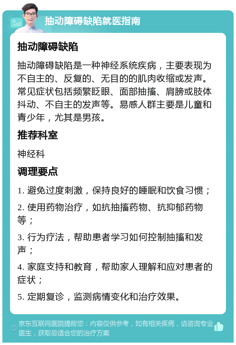 抽动障碍缺陷就医指南 抽动障碍缺陷 抽动障碍缺陷是一种神经系统疾病，主要表现为不自主的、反复的、无目的的肌肉收缩或发声。常见症状包括频繁眨眼、面部抽搐、肩膀或肢体抖动、不自主的发声等。易感人群主要是儿童和青少年，尤其是男孩。 推荐科室 神经科 调理要点 1. 避免过度刺激，保持良好的睡眠和饮食习惯； 2. 使用药物治疗，如抗抽搐药物、抗抑郁药物等； 3. 行为疗法，帮助患者学习如何控制抽搐和发声； 4. 家庭支持和教育，帮助家人理解和应对患者的症状； 5. 定期复诊，监测病情变化和治疗效果。