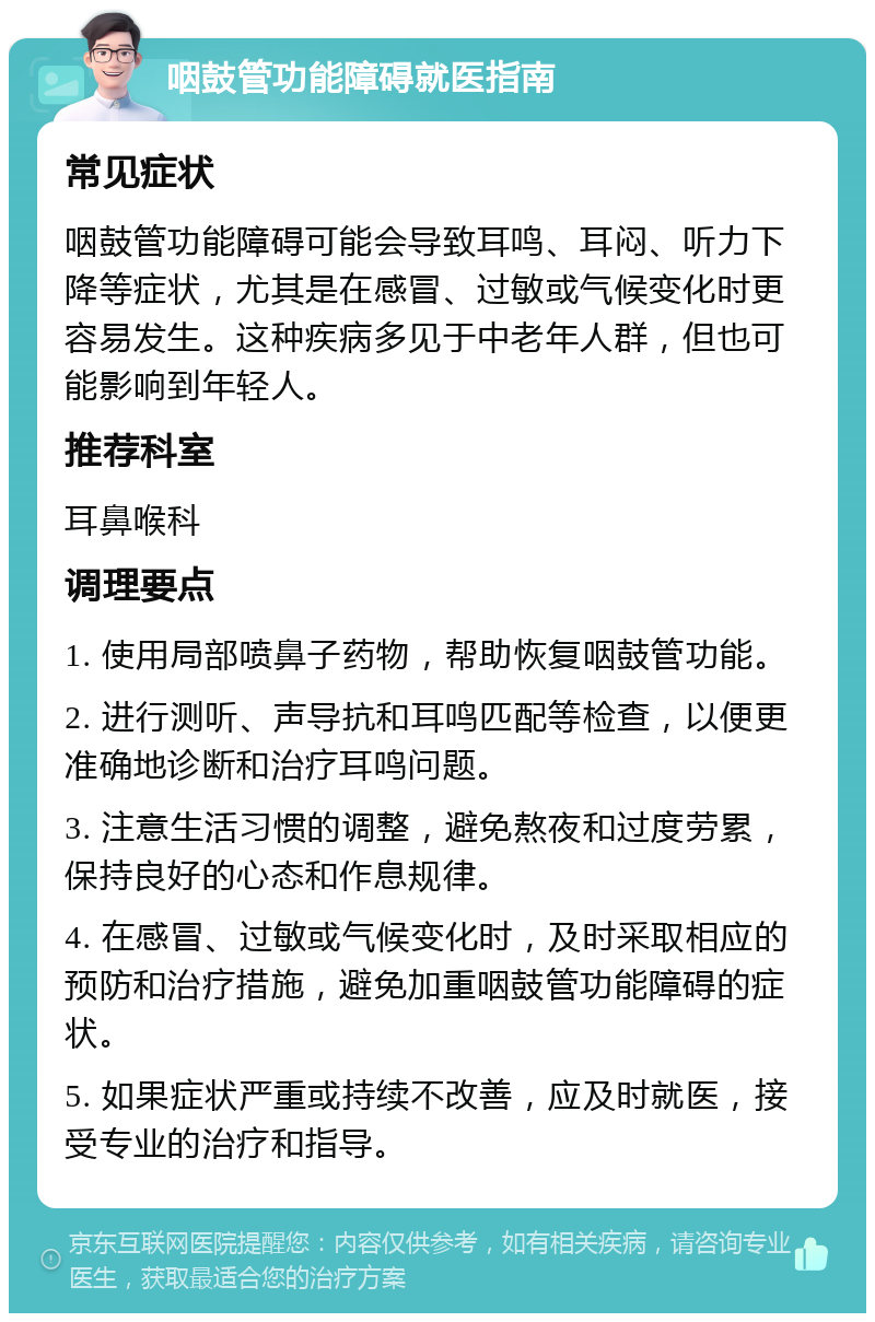 咽鼓管功能障碍就医指南 常见症状 咽鼓管功能障碍可能会导致耳鸣、耳闷、听力下降等症状，尤其是在感冒、过敏或气候变化时更容易发生。这种疾病多见于中老年人群，但也可能影响到年轻人。 推荐科室 耳鼻喉科 调理要点 1. 使用局部喷鼻子药物，帮助恢复咽鼓管功能。 2. 进行测听、声导抗和耳鸣匹配等检查，以便更准确地诊断和治疗耳鸣问题。 3. 注意生活习惯的调整，避免熬夜和过度劳累，保持良好的心态和作息规律。 4. 在感冒、过敏或气候变化时，及时采取相应的预防和治疗措施，避免加重咽鼓管功能障碍的症状。 5. 如果症状严重或持续不改善，应及时就医，接受专业的治疗和指导。