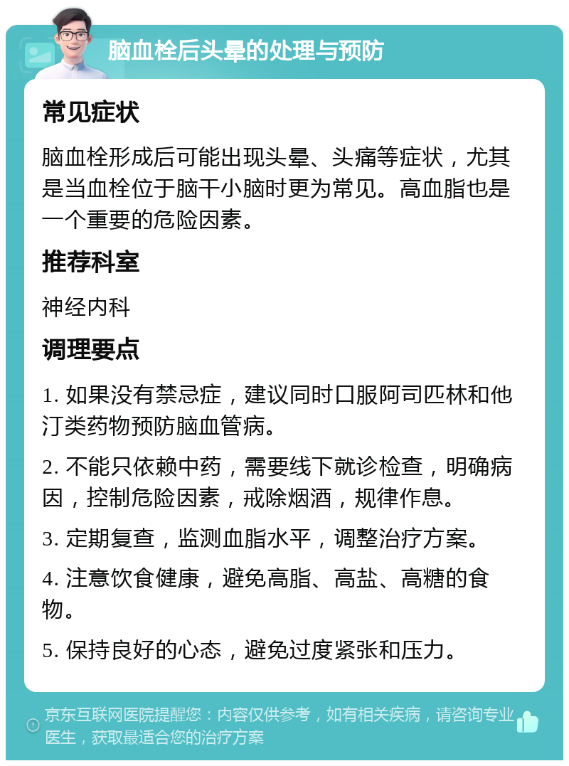 脑血栓后头晕的处理与预防 常见症状 脑血栓形成后可能出现头晕、头痛等症状，尤其是当血栓位于脑干小脑时更为常见。高血脂也是一个重要的危险因素。 推荐科室 神经内科 调理要点 1. 如果没有禁忌症，建议同时口服阿司匹林和他汀类药物预防脑血管病。 2. 不能只依赖中药，需要线下就诊检查，明确病因，控制危险因素，戒除烟酒，规律作息。 3. 定期复查，监测血脂水平，调整治疗方案。 4. 注意饮食健康，避免高脂、高盐、高糖的食物。 5. 保持良好的心态，避免过度紧张和压力。