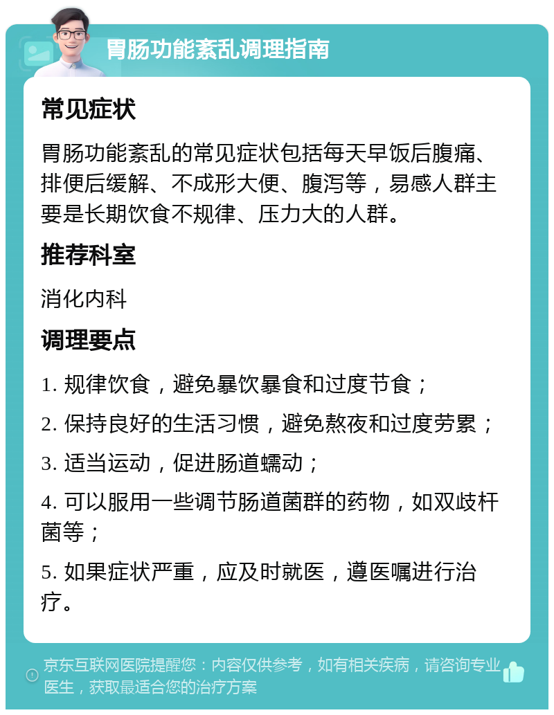 胃肠功能紊乱调理指南 常见症状 胃肠功能紊乱的常见症状包括每天早饭后腹痛、排便后缓解、不成形大便、腹泻等，易感人群主要是长期饮食不规律、压力大的人群。 推荐科室 消化内科 调理要点 1. 规律饮食，避免暴饮暴食和过度节食； 2. 保持良好的生活习惯，避免熬夜和过度劳累； 3. 适当运动，促进肠道蠕动； 4. 可以服用一些调节肠道菌群的药物，如双歧杆菌等； 5. 如果症状严重，应及时就医，遵医嘱进行治疗。