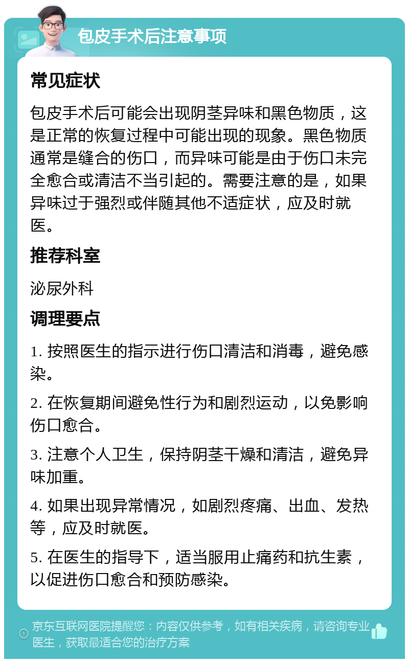 包皮手术后注意事项 常见症状 包皮手术后可能会出现阴茎异味和黑色物质，这是正常的恢复过程中可能出现的现象。黑色物质通常是缝合的伤口，而异味可能是由于伤口未完全愈合或清洁不当引起的。需要注意的是，如果异味过于强烈或伴随其他不适症状，应及时就医。 推荐科室 泌尿外科 调理要点 1. 按照医生的指示进行伤口清洁和消毒，避免感染。 2. 在恢复期间避免性行为和剧烈运动，以免影响伤口愈合。 3. 注意个人卫生，保持阴茎干燥和清洁，避免异味加重。 4. 如果出现异常情况，如剧烈疼痛、出血、发热等，应及时就医。 5. 在医生的指导下，适当服用止痛药和抗生素，以促进伤口愈合和预防感染。