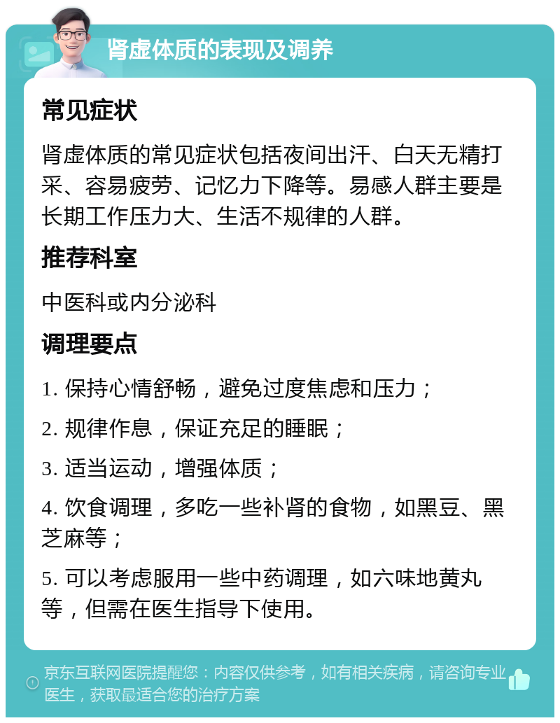 肾虚体质的表现及调养 常见症状 肾虚体质的常见症状包括夜间出汗、白天无精打采、容易疲劳、记忆力下降等。易感人群主要是长期工作压力大、生活不规律的人群。 推荐科室 中医科或内分泌科 调理要点 1. 保持心情舒畅，避免过度焦虑和压力； 2. 规律作息，保证充足的睡眠； 3. 适当运动，增强体质； 4. 饮食调理，多吃一些补肾的食物，如黑豆、黑芝麻等； 5. 可以考虑服用一些中药调理，如六味地黄丸等，但需在医生指导下使用。