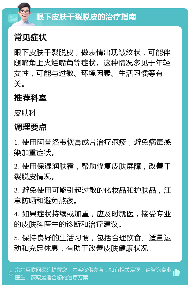 眼下皮肤干裂脱皮的治疗指南 常见症状 眼下皮肤干裂脱皮，做表情出现皱纹状，可能伴随嘴角上火烂嘴角等症状。这种情况多见于年轻女性，可能与过敏、环境因素、生活习惯等有关。 推荐科室 皮肤科 调理要点 1. 使用阿昔洛韦软膏或片治疗疱疹，避免病毒感染加重症状。 2. 使用保湿润肤霜，帮助修复皮肤屏障，改善干裂脱皮情况。 3. 避免使用可能引起过敏的化妆品和护肤品，注意防晒和避免熬夜。 4. 如果症状持续或加重，应及时就医，接受专业的皮肤科医生的诊断和治疗建议。 5. 保持良好的生活习惯，包括合理饮食、适量运动和充足休息，有助于改善皮肤健康状况。