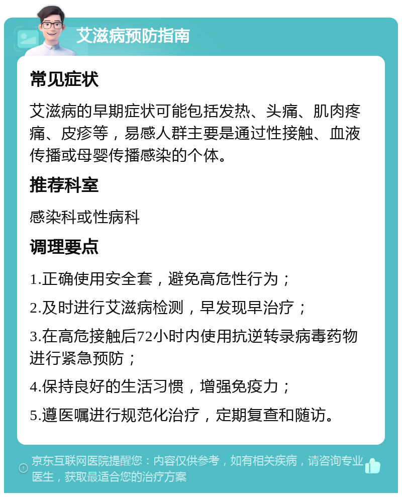 艾滋病预防指南 常见症状 艾滋病的早期症状可能包括发热、头痛、肌肉疼痛、皮疹等，易感人群主要是通过性接触、血液传播或母婴传播感染的个体。 推荐科室 感染科或性病科 调理要点 1.正确使用安全套，避免高危性行为； 2.及时进行艾滋病检测，早发现早治疗； 3.在高危接触后72小时内使用抗逆转录病毒药物进行紧急预防； 4.保持良好的生活习惯，增强免疫力； 5.遵医嘱进行规范化治疗，定期复查和随访。