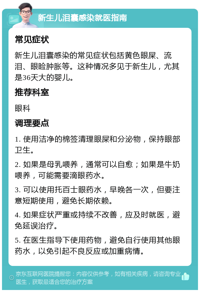 新生儿泪囊感染就医指南 常见症状 新生儿泪囊感染的常见症状包括黄色眼屎、流泪、眼睑肿胀等。这种情况多见于新生儿，尤其是36天大的婴儿。 推荐科室 眼科 调理要点 1. 使用洁净的棉签清理眼屎和分泌物，保持眼部卫生。 2. 如果是母乳喂养，通常可以自愈；如果是牛奶喂养，可能需要滴眼药水。 3. 可以使用托百士眼药水，早晚各一次，但要注意短期使用，避免长期依赖。 4. 如果症状严重或持续不改善，应及时就医，避免延误治疗。 5. 在医生指导下使用药物，避免自行使用其他眼药水，以免引起不良反应或加重病情。