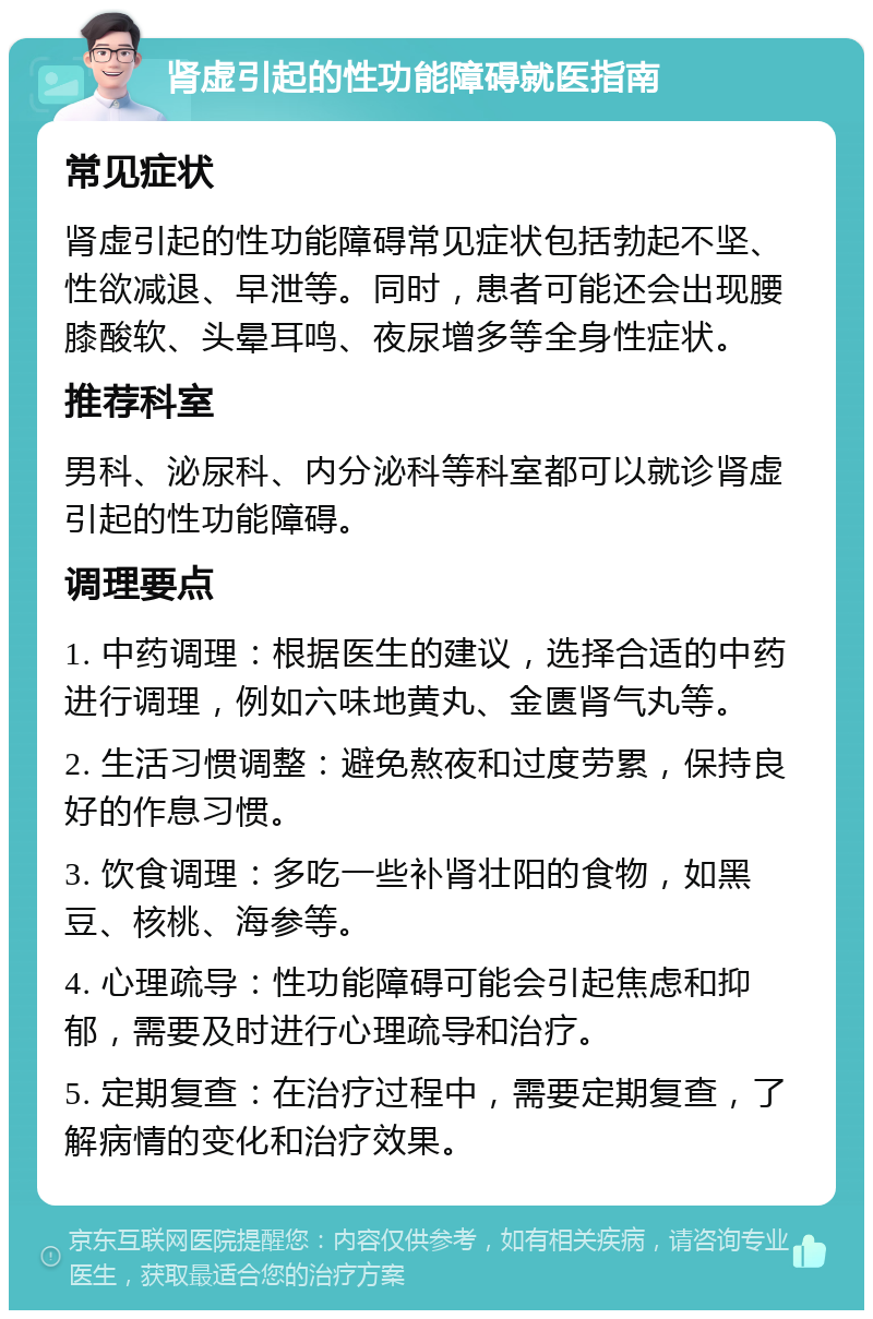 肾虚引起的性功能障碍就医指南 常见症状 肾虚引起的性功能障碍常见症状包括勃起不坚、性欲减退、早泄等。同时，患者可能还会出现腰膝酸软、头晕耳鸣、夜尿增多等全身性症状。 推荐科室 男科、泌尿科、内分泌科等科室都可以就诊肾虚引起的性功能障碍。 调理要点 1. 中药调理：根据医生的建议，选择合适的中药进行调理，例如六味地黄丸、金匮肾气丸等。 2. 生活习惯调整：避免熬夜和过度劳累，保持良好的作息习惯。 3. 饮食调理：多吃一些补肾壮阳的食物，如黑豆、核桃、海参等。 4. 心理疏导：性功能障碍可能会引起焦虑和抑郁，需要及时进行心理疏导和治疗。 5. 定期复查：在治疗过程中，需要定期复查，了解病情的变化和治疗效果。