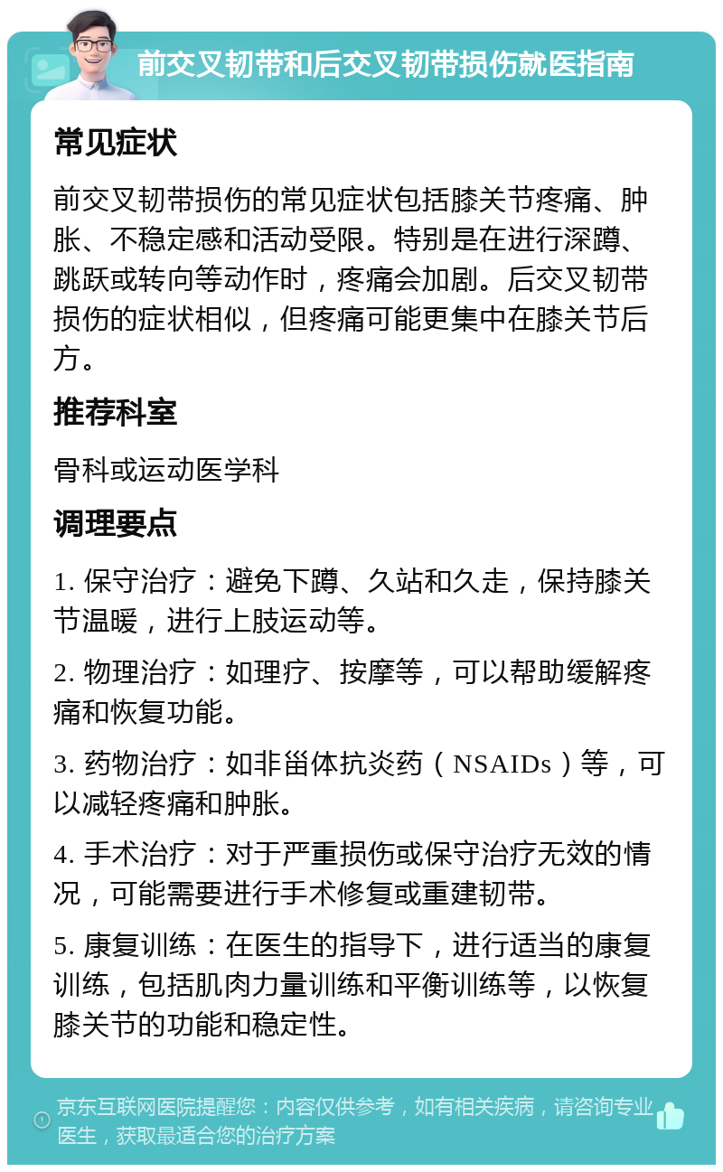 前交叉韧带和后交叉韧带损伤就医指南 常见症状 前交叉韧带损伤的常见症状包括膝关节疼痛、肿胀、不稳定感和活动受限。特别是在进行深蹲、跳跃或转向等动作时，疼痛会加剧。后交叉韧带损伤的症状相似，但疼痛可能更集中在膝关节后方。 推荐科室 骨科或运动医学科 调理要点 1. 保守治疗：避免下蹲、久站和久走，保持膝关节温暖，进行上肢运动等。 2. 物理治疗：如理疗、按摩等，可以帮助缓解疼痛和恢复功能。 3. 药物治疗：如非甾体抗炎药（NSAIDs）等，可以减轻疼痛和肿胀。 4. 手术治疗：对于严重损伤或保守治疗无效的情况，可能需要进行手术修复或重建韧带。 5. 康复训练：在医生的指导下，进行适当的康复训练，包括肌肉力量训练和平衡训练等，以恢复膝关节的功能和稳定性。