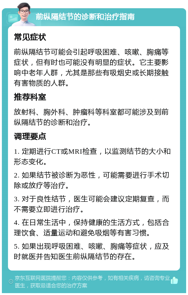 前纵隔结节的诊断和治疗指南 常见症状 前纵隔结节可能会引起呼吸困难、咳嗽、胸痛等症状，但有时也可能没有明显的症状。它主要影响中老年人群，尤其是那些有吸烟史或长期接触有害物质的人群。 推荐科室 放射科、胸外科、肿瘤科等科室都可能涉及到前纵隔结节的诊断和治疗。 调理要点 1. 定期进行CT或MRI检查，以监测结节的大小和形态变化。 2. 如果结节被诊断为恶性，可能需要进行手术切除或放疗等治疗。 3. 对于良性结节，医生可能会建议定期复查，而不需要立即进行治疗。 4. 在日常生活中，保持健康的生活方式，包括合理饮食、适量运动和避免吸烟等有害习惯。 5. 如果出现呼吸困难、咳嗽、胸痛等症状，应及时就医并告知医生前纵隔结节的存在。