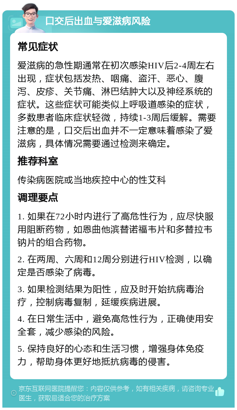 口交后出血与爱滋病风险 常见症状 爱滋病的急性期通常在初次感染HIV后2-4周左右出现，症状包括发热、咽痛、盗汗、恶心、腹泻、皮疹、关节痛、淋巴结肿大以及神经系统的症状。这些症状可能类似上呼吸道感染的症状，多数患者临床症状轻微，持续1-3周后缓解。需要注意的是，口交后出血并不一定意味着感染了爱滋病，具体情况需要通过检测来确定。 推荐科室 传染病医院或当地疾控中心的性艾科 调理要点 1. 如果在72小时内进行了高危性行为，应尽快服用阻断药物，如恩曲他滨替诺福韦片和多替拉韦钠片的组合药物。 2. 在两周、六周和12周分别进行HIV检测，以确定是否感染了病毒。 3. 如果检测结果为阳性，应及时开始抗病毒治疗，控制病毒复制，延缓疾病进展。 4. 在日常生活中，避免高危性行为，正确使用安全套，减少感染的风险。 5. 保持良好的心态和生活习惯，增强身体免疫力，帮助身体更好地抵抗病毒的侵害。