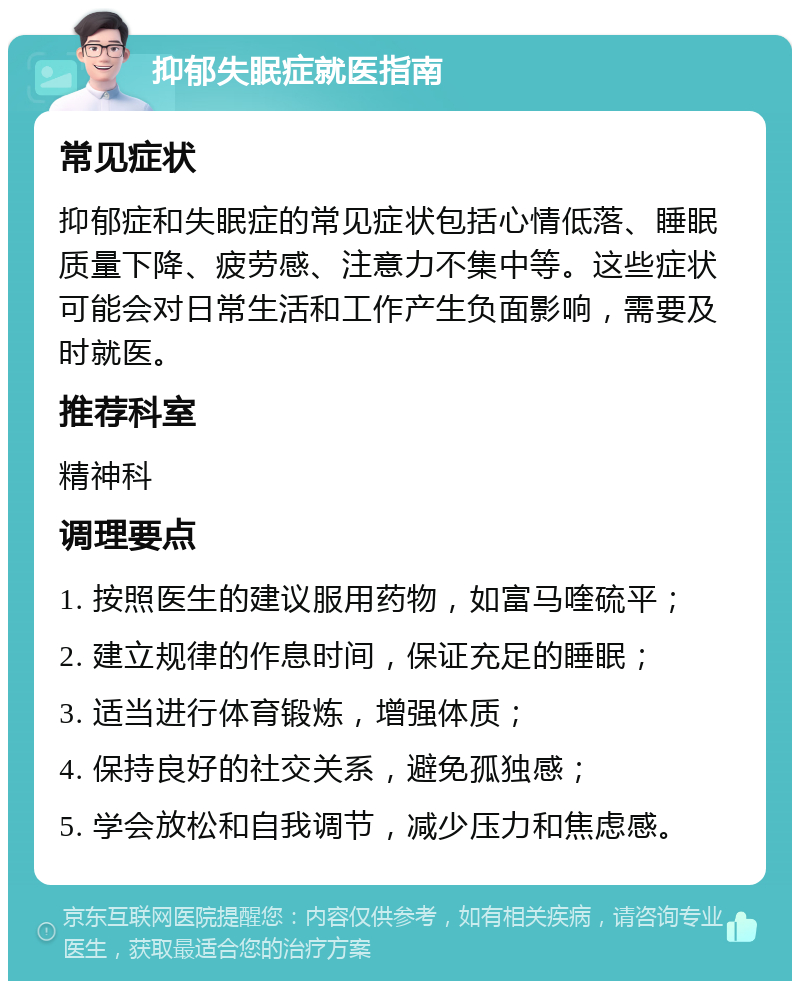 抑郁失眠症就医指南 常见症状 抑郁症和失眠症的常见症状包括心情低落、睡眠质量下降、疲劳感、注意力不集中等。这些症状可能会对日常生活和工作产生负面影响，需要及时就医。 推荐科室 精神科 调理要点 1. 按照医生的建议服用药物，如富马喹硫平； 2. 建立规律的作息时间，保证充足的睡眠； 3. 适当进行体育锻炼，增强体质； 4. 保持良好的社交关系，避免孤独感； 5. 学会放松和自我调节，减少压力和焦虑感。