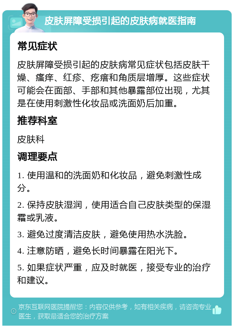 皮肤屏障受损引起的皮肤病就医指南 常见症状 皮肤屏障受损引起的皮肤病常见症状包括皮肤干燥、瘙痒、红疹、疙瘩和角质层增厚。这些症状可能会在面部、手部和其他暴露部位出现，尤其是在使用刺激性化妆品或洗面奶后加重。 推荐科室 皮肤科 调理要点 1. 使用温和的洗面奶和化妆品，避免刺激性成分。 2. 保持皮肤湿润，使用适合自己皮肤类型的保湿霜或乳液。 3. 避免过度清洁皮肤，避免使用热水洗脸。 4. 注意防晒，避免长时间暴露在阳光下。 5. 如果症状严重，应及时就医，接受专业的治疗和建议。