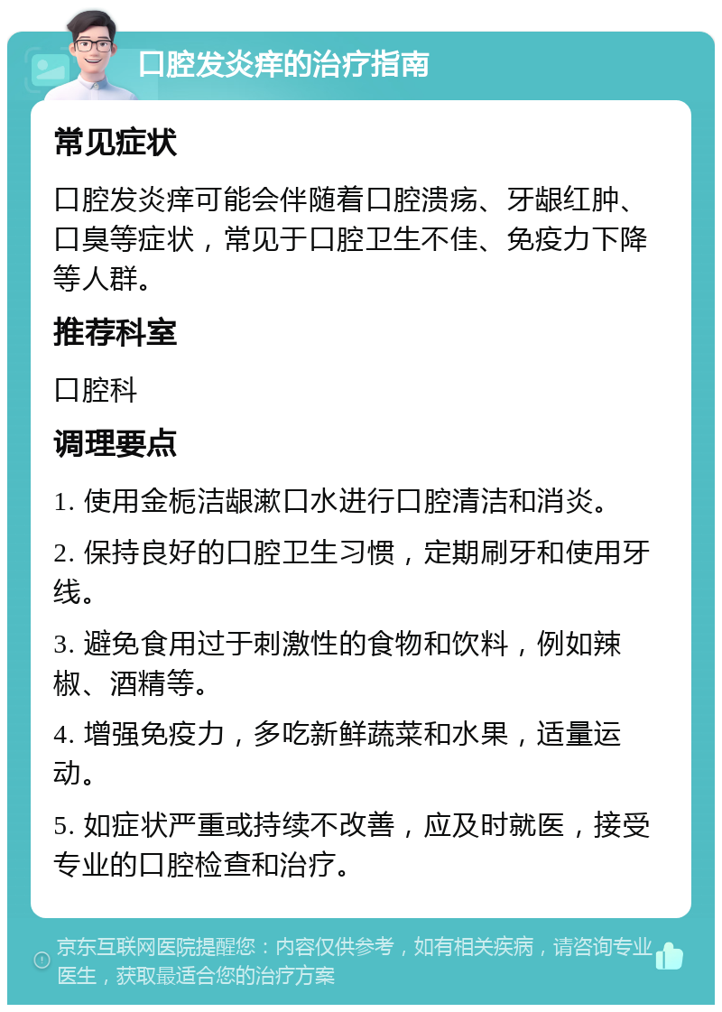 口腔发炎痒的治疗指南 常见症状 口腔发炎痒可能会伴随着口腔溃疡、牙龈红肿、口臭等症状，常见于口腔卫生不佳、免疫力下降等人群。 推荐科室 口腔科 调理要点 1. 使用金栀洁龈漱口水进行口腔清洁和消炎。 2. 保持良好的口腔卫生习惯，定期刷牙和使用牙线。 3. 避免食用过于刺激性的食物和饮料，例如辣椒、酒精等。 4. 增强免疫力，多吃新鲜蔬菜和水果，适量运动。 5. 如症状严重或持续不改善，应及时就医，接受专业的口腔检查和治疗。