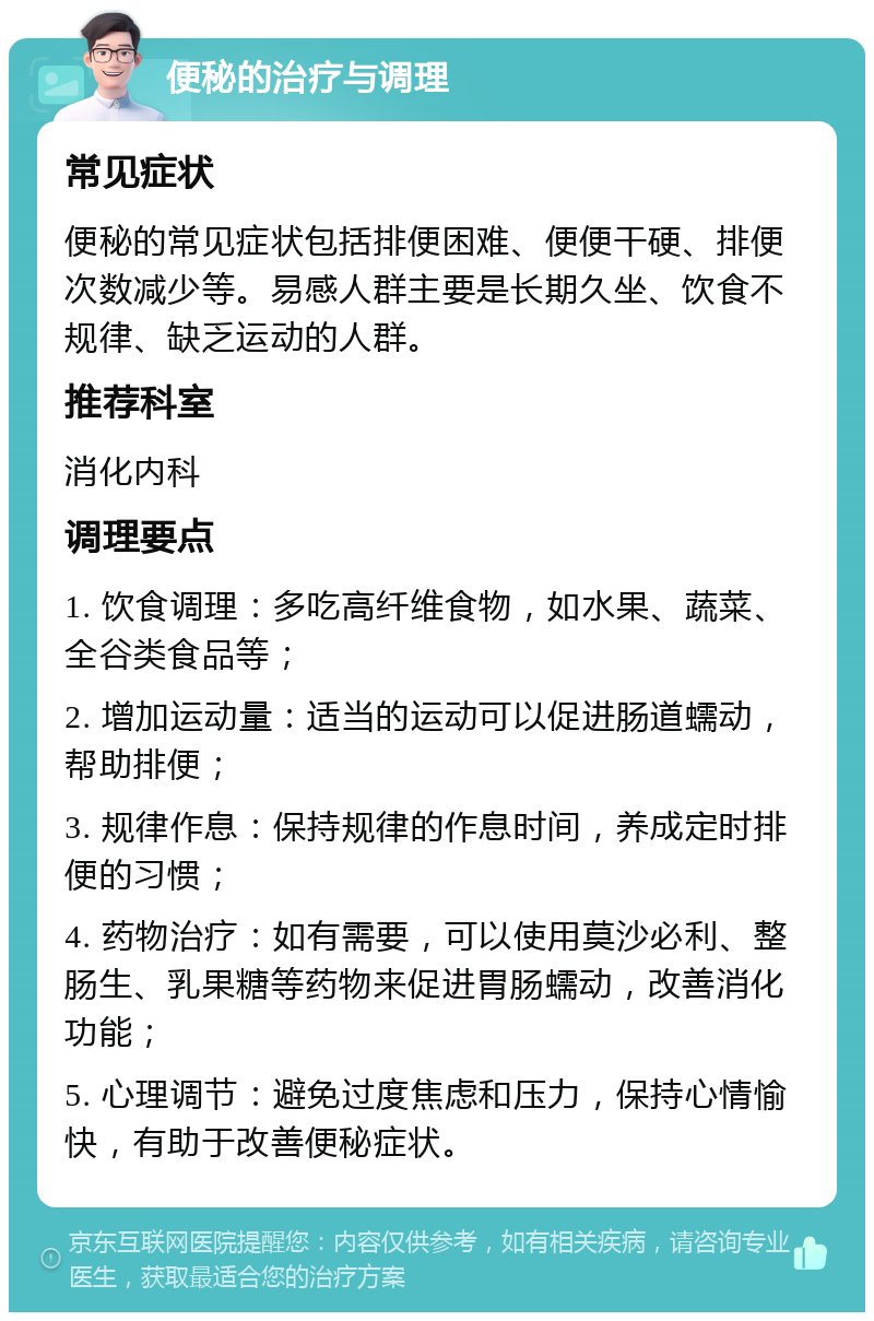 便秘的治疗与调理 常见症状 便秘的常见症状包括排便困难、便便干硬、排便次数减少等。易感人群主要是长期久坐、饮食不规律、缺乏运动的人群。 推荐科室 消化内科 调理要点 1. 饮食调理：多吃高纤维食物，如水果、蔬菜、全谷类食品等； 2. 增加运动量：适当的运动可以促进肠道蠕动，帮助排便； 3. 规律作息：保持规律的作息时间，养成定时排便的习惯； 4. 药物治疗：如有需要，可以使用莫沙必利、整肠生、乳果糖等药物来促进胃肠蠕动，改善消化功能； 5. 心理调节：避免过度焦虑和压力，保持心情愉快，有助于改善便秘症状。