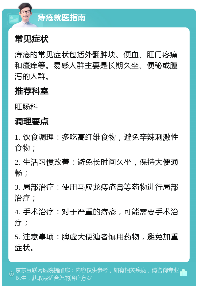 痔疮就医指南 常见症状 痔疮的常见症状包括外翻肿块、便血、肛门疼痛和瘙痒等。易感人群主要是长期久坐、便秘或腹泻的人群。 推荐科室 肛肠科 调理要点 1. 饮食调理：多吃高纤维食物，避免辛辣刺激性食物； 2. 生活习惯改善：避免长时间久坐，保持大便通畅； 3. 局部治疗：使用马应龙痔疮膏等药物进行局部治疗； 4. 手术治疗：对于严重的痔疮，可能需要手术治疗； 5. 注意事项：脾虚大便溏者慎用药物，避免加重症状。