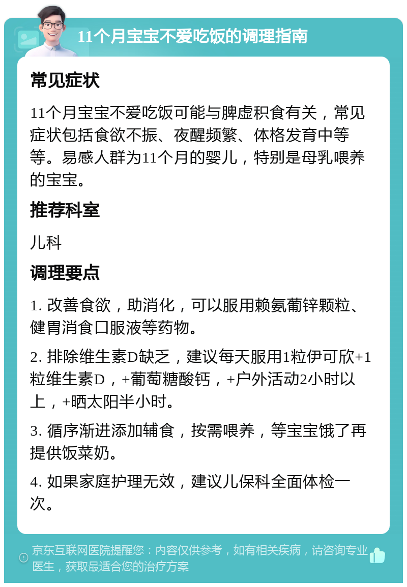 11个月宝宝不爱吃饭的调理指南 常见症状 11个月宝宝不爱吃饭可能与脾虚积食有关，常见症状包括食欲不振、夜醒频繁、体格发育中等等。易感人群为11个月的婴儿，特别是母乳喂养的宝宝。 推荐科室 儿科 调理要点 1. 改善食欲，助消化，可以服用赖氨葡锌颗粒、健胃消食口服液等药物。 2. 排除维生素D缺乏，建议每天服用1粒伊可欣+1粒维生素D，+葡萄糖酸钙，+户外活动2小时以上，+晒太阳半小时。 3. 循序渐进添加辅食，按需喂养，等宝宝饿了再提供饭菜奶。 4. 如果家庭护理无效，建议儿保科全面体检一次。