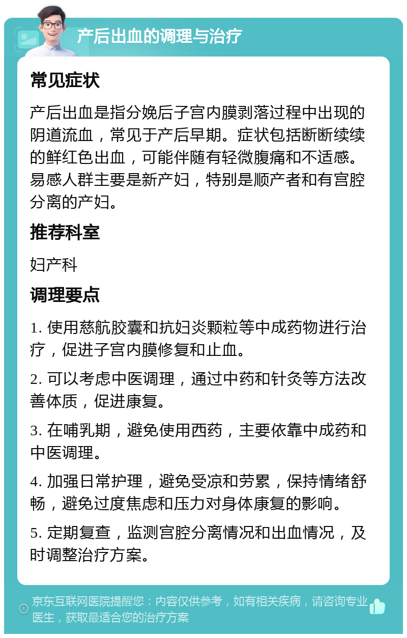 产后出血的调理与治疗 常见症状 产后出血是指分娩后子宫内膜剥落过程中出现的阴道流血，常见于产后早期。症状包括断断续续的鲜红色出血，可能伴随有轻微腹痛和不适感。易感人群主要是新产妇，特别是顺产者和有宫腔分离的产妇。 推荐科室 妇产科 调理要点 1. 使用慈航胶囊和抗妇炎颗粒等中成药物进行治疗，促进子宫内膜修复和止血。 2. 可以考虑中医调理，通过中药和针灸等方法改善体质，促进康复。 3. 在哺乳期，避免使用西药，主要依靠中成药和中医调理。 4. 加强日常护理，避免受凉和劳累，保持情绪舒畅，避免过度焦虑和压力对身体康复的影响。 5. 定期复查，监测宫腔分离情况和出血情况，及时调整治疗方案。