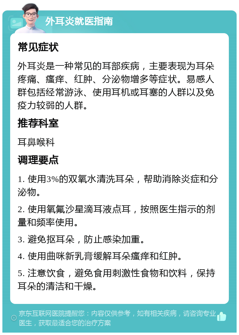 外耳炎就医指南 常见症状 外耳炎是一种常见的耳部疾病，主要表现为耳朵疼痛、瘙痒、红肿、分泌物增多等症状。易感人群包括经常游泳、使用耳机或耳塞的人群以及免疫力较弱的人群。 推荐科室 耳鼻喉科 调理要点 1. 使用3%的双氧水清洗耳朵，帮助消除炎症和分泌物。 2. 使用氧氟沙星滴耳液点耳，按照医生指示的剂量和频率使用。 3. 避免抠耳朵，防止感染加重。 4. 使用曲咪新乳膏缓解耳朵瘙痒和红肿。 5. 注意饮食，避免食用刺激性食物和饮料，保持耳朵的清洁和干燥。