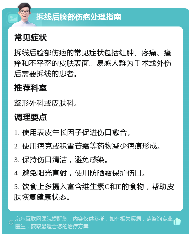 拆线后脸部伤疤处理指南 常见症状 拆线后脸部伤疤的常见症状包括红肿、疼痛、瘙痒和不平整的皮肤表面。易感人群为手术或外伤后需要拆线的患者。 推荐科室 整形外科或皮肤科。 调理要点 1. 使用表皮生长因子促进伤口愈合。 2. 使用疤克或积雪苷霜等药物减少疤痕形成。 3. 保持伤口清洁，避免感染。 4. 避免阳光直射，使用防晒霜保护伤口。 5. 饮食上多摄入富含维生素C和E的食物，帮助皮肤恢复健康状态。